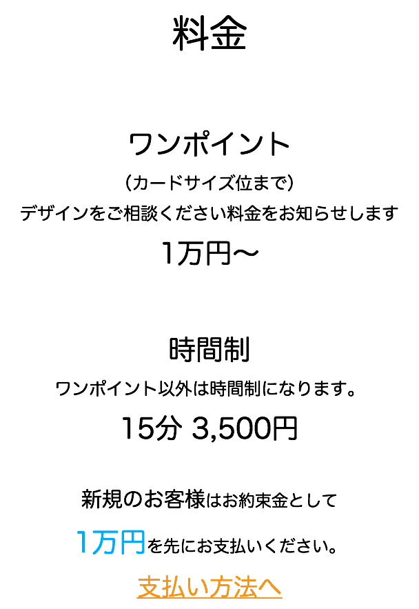 料金 ワンポイント （カードサイズ位まで） デザインをご相談ください料金をお知らせします 1万円〜 時間制 ワンポイント以外は時間制になります。 15分 3,500円 新規のお客様はお約束金として 1万円を先にお支払いください。 支払い方法へ
